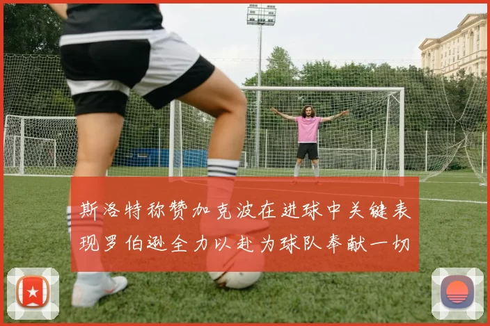 斯洛特称赞加克波在进球中关键表现罗伯逊全力以赴为球队奉献一切