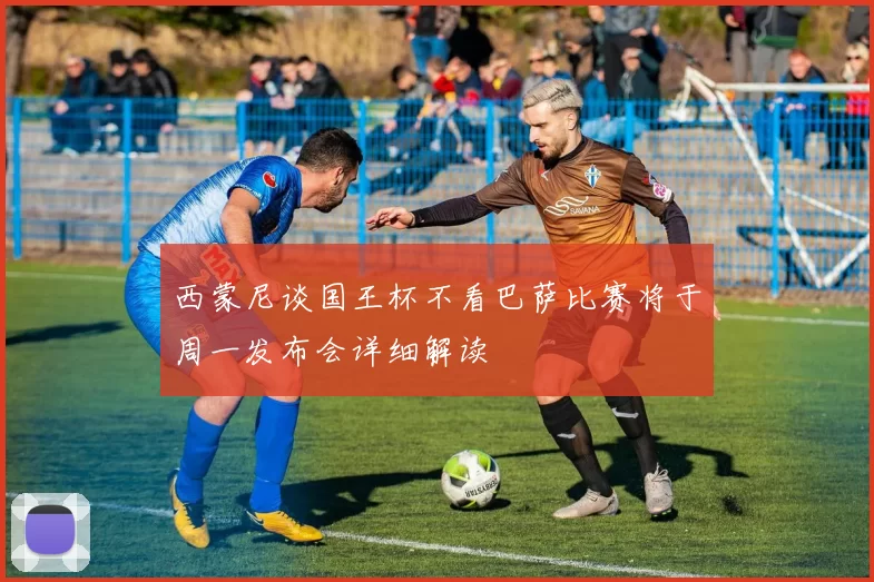 西蒙尼谈国王杯不看巴萨比赛将于周一发布会详细解读