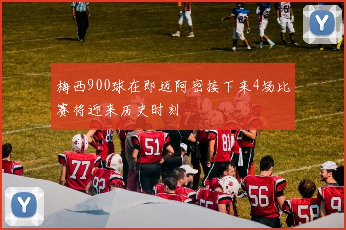 梅西900球在即迈阿密接下来4场比赛将迎来历史时刻