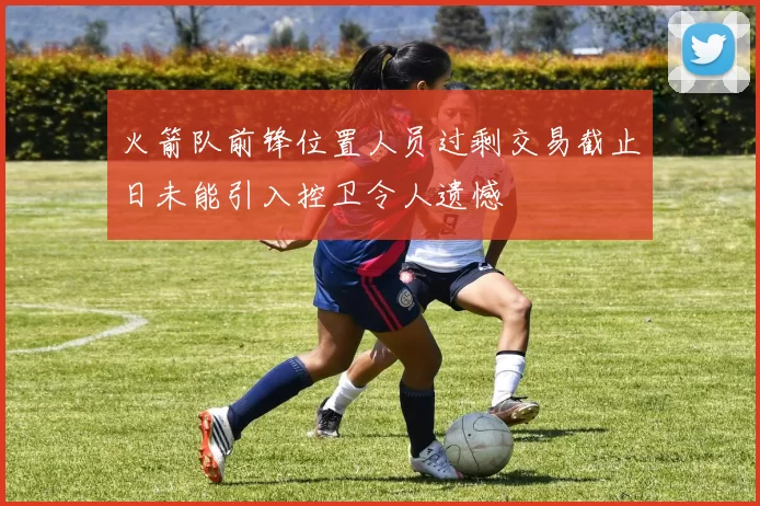 火箭队前锋位置人员过剩交易截止日未能引入控卫令人遗憾