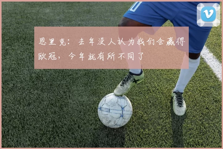 恩里克：去年没人认为我们会赢得欧冠，今年就有所不同了
