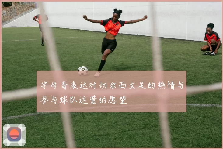 字母哥表达对切尔西女足的热情与参与球队运营的愿望