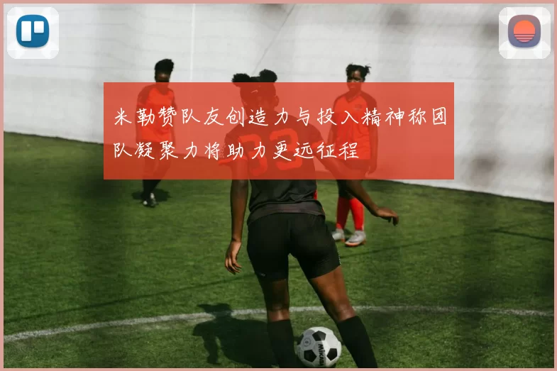 米勒赞队友创造力与投入精神称团队凝聚力将助力更远征程
