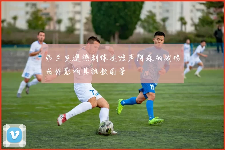 弗兰克遭热刺球迷嘘声阿森纳战绩或将影响其执教前景