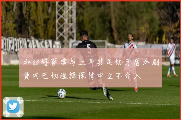 加拉塔萨雷与土耳其足协矛盾加剧费内巴切选择保持中立不介入