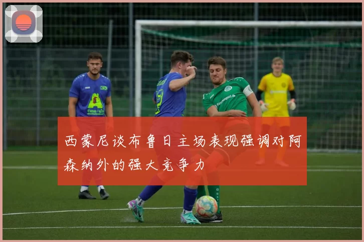 西蒙尼谈布鲁日主场表现强调对阿森纳外的强大竞争力