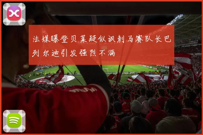 法媒曝登贝莱疑似讽刺马赛队长巴列尔迪引发强烈不满
