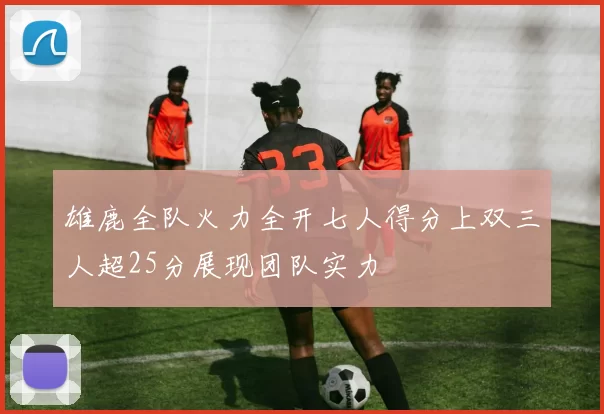 雄鹿全队火力全开七人得分上双三人超25分展现团队实力
