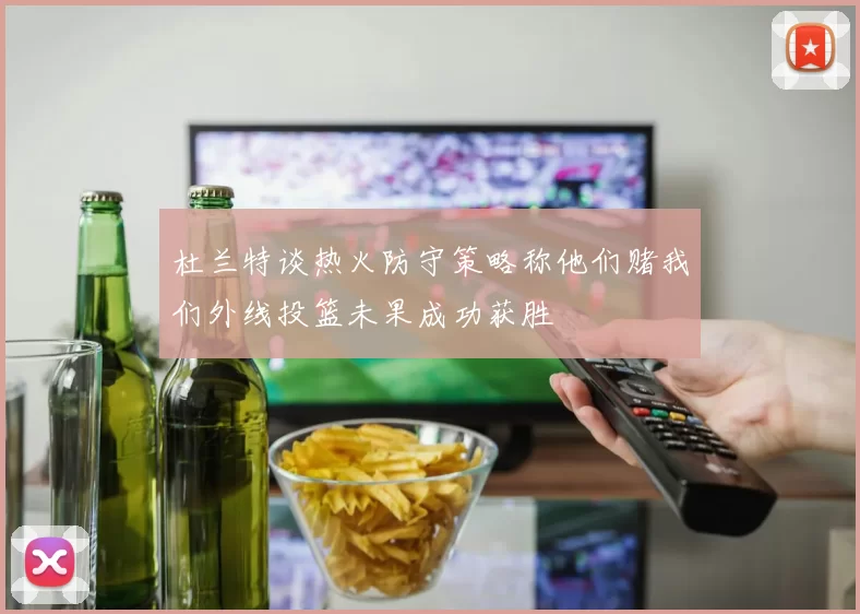 杜兰特谈热火防守策略称他们赌我们外线投篮未果成功获胜