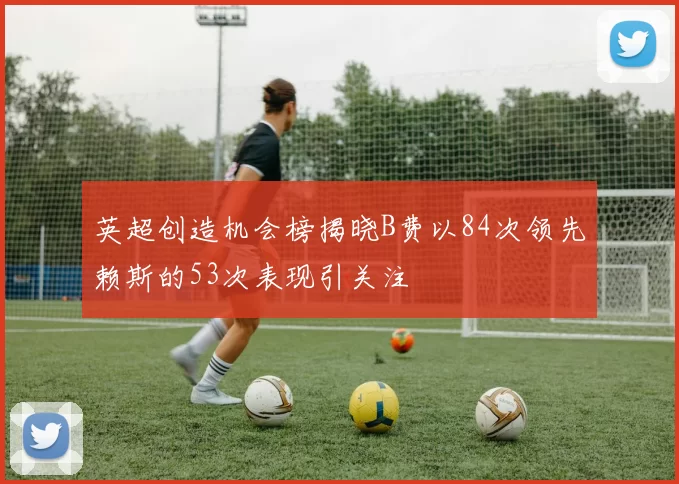 英超创造机会榜揭晓B费以84次领先赖斯的53次表现引关注