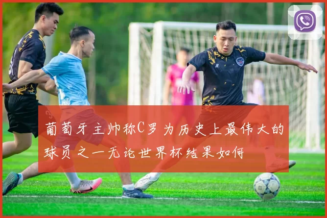 葡萄牙主帅称C罗为历史上最伟大的球员之一无论世界杯结果如何