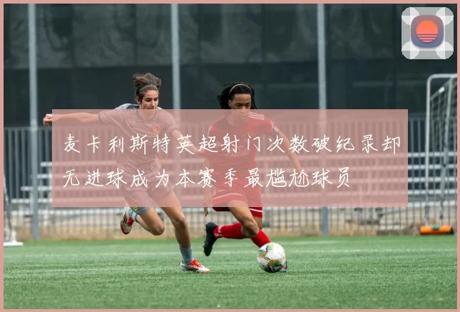 麦卡利斯特英超射门次数破纪录却无进球成为本赛季最尴尬球员