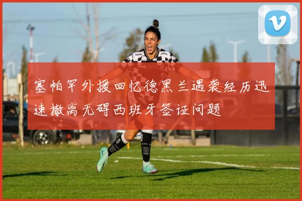 塞帕罕外援回忆德黑兰遇袭经历迅速撤离无碍西班牙签证问题