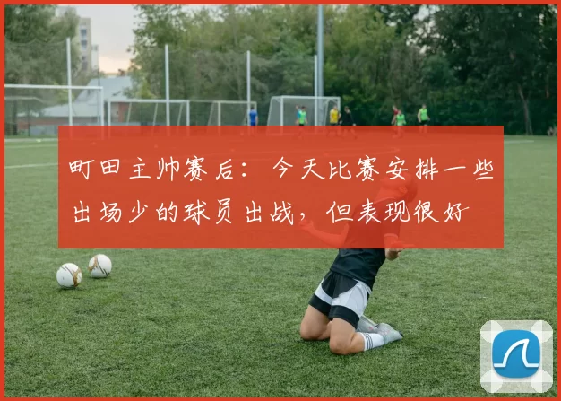 町田主帅赛后：今天比赛安排一些出场少的球员出战，但表现很好