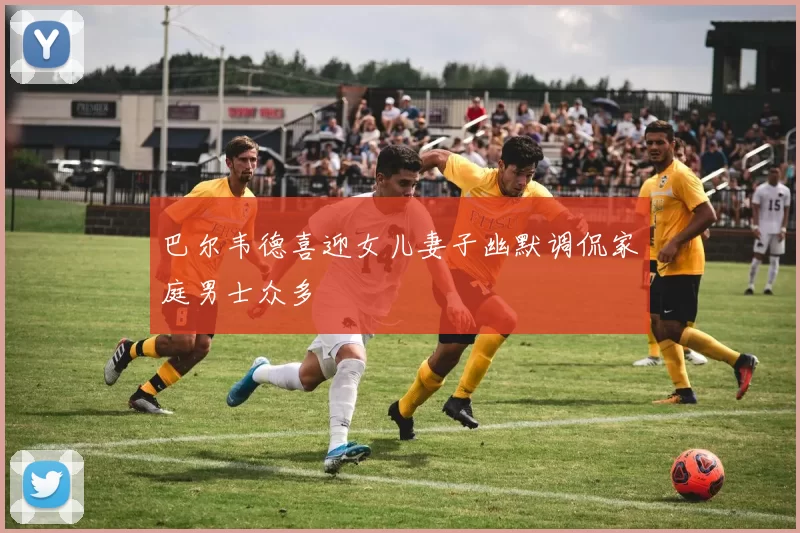 巴尔韦德喜迎女儿妻子幽默调侃家庭男士众多
