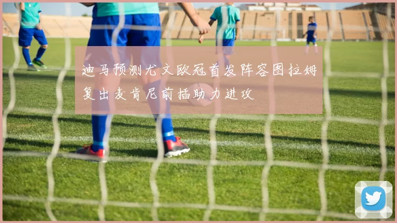 迪马预测尤文欧冠首发阵容图拉姆复出麦肯尼前插助力进攻