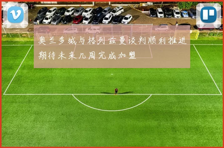 奥兰多城与格列兹曼谈判顺利推进期待未来几周完成加盟