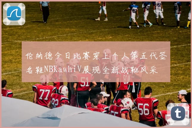 伦纳德今日比赛穿上个人第五代签名鞋NBKawhiV展现全新战靴风采