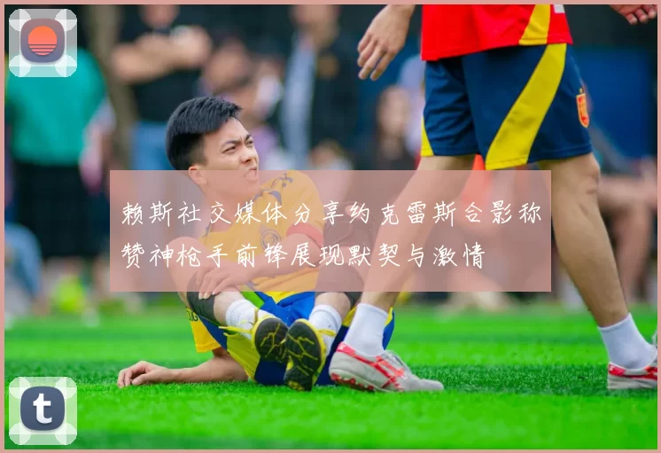 赖斯社交媒体分享约克雷斯合影称赞神枪手前锋展现默契与激情