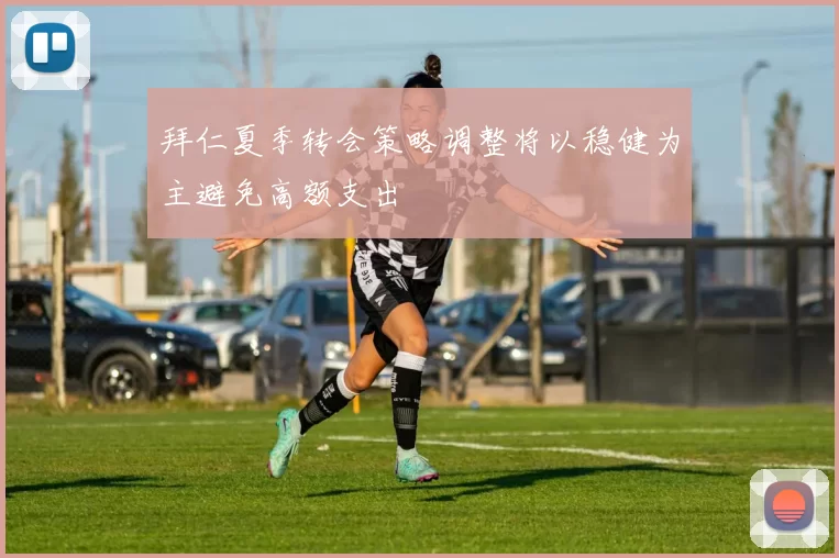 拜仁夏季转会策略调整将以稳健为主避免高额支出