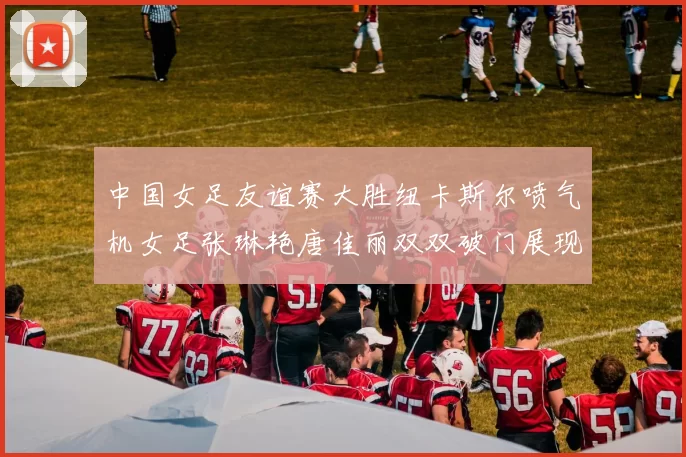 中国女足友谊赛大胜纽卡斯尔喷气机女足张琳艳唐佳丽双双破门展现实力