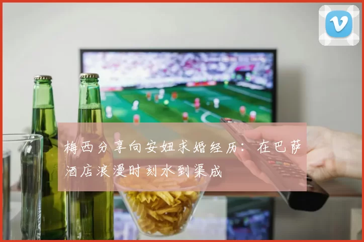 梅西分享向安妞求婚经历：在巴萨酒店浪漫时刻水到渠成