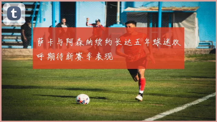 萨卡与阿森纳续约长达五年球迷欢呼期待新赛季表现