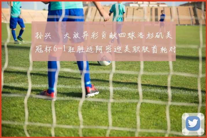 孙兴慜大放异彩贡献四球洛杉矶美冠杯6-1狂胜迈阿密迎美职联首轮对决