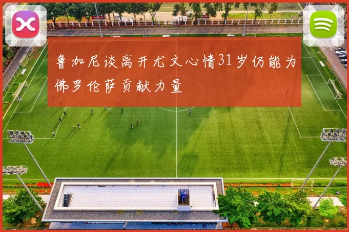鲁加尼谈离开尤文心情31岁仍能为佛罗伦萨贡献力量
